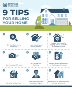 9 Tips for Selling Your Home Get Your Own Home Inspection Make Select Home Improvements Prepare Your Home for Staging—Clean, Declutter, and Depersonalize Get Professional Photos Be Flexible with Showings Provide Helpful Information to the Prospective Buyers Set a Fair Selling Price Hire an Experienced Real Estate Agent Know When to Start Searching for Your New Home